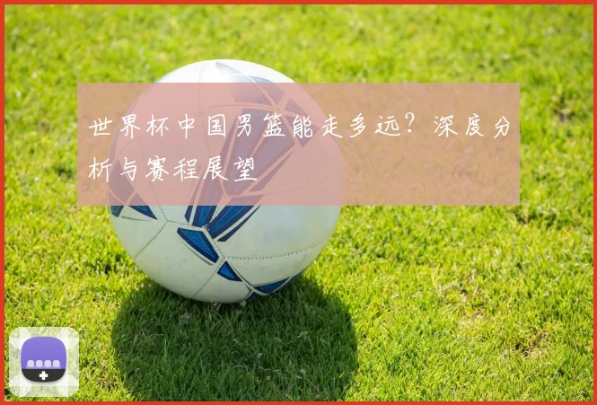 世界杯中国男篮能走多远？深度分析与赛程展望