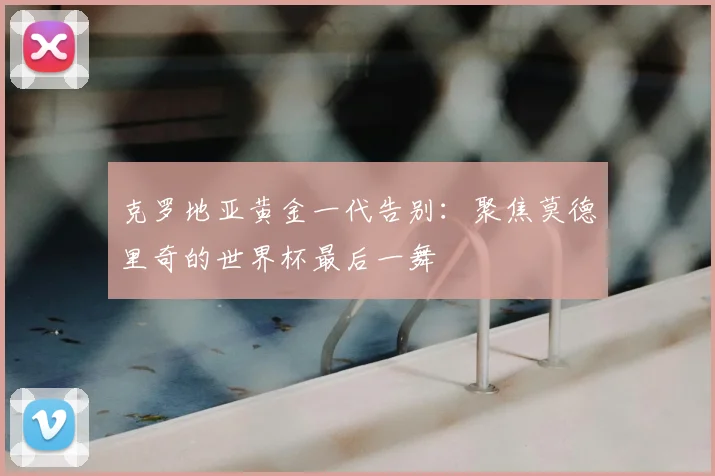 克罗地亚黄金一代告别:聚焦莫德里奇的世界杯最后一舞