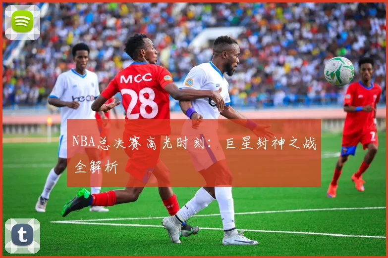 NBA总决赛高光时刻：巨星封神之战全解析