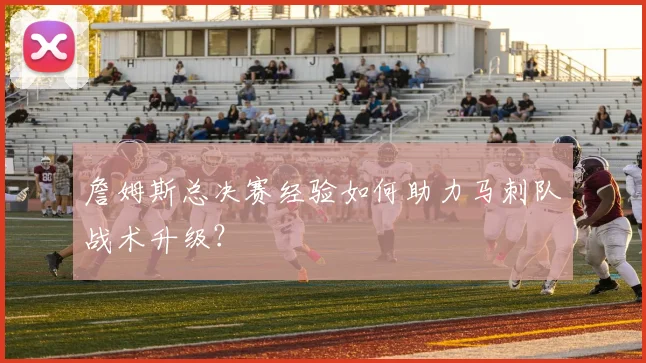 詹姆斯总决赛经验如何助力马刺队战术升级?