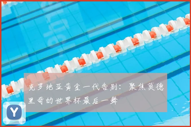 克罗地亚黄金一代告别:聚焦莫德里奇的世界杯最后一舞