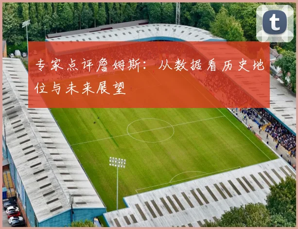专家点评詹姆斯：从数据看历史地位与未来展望