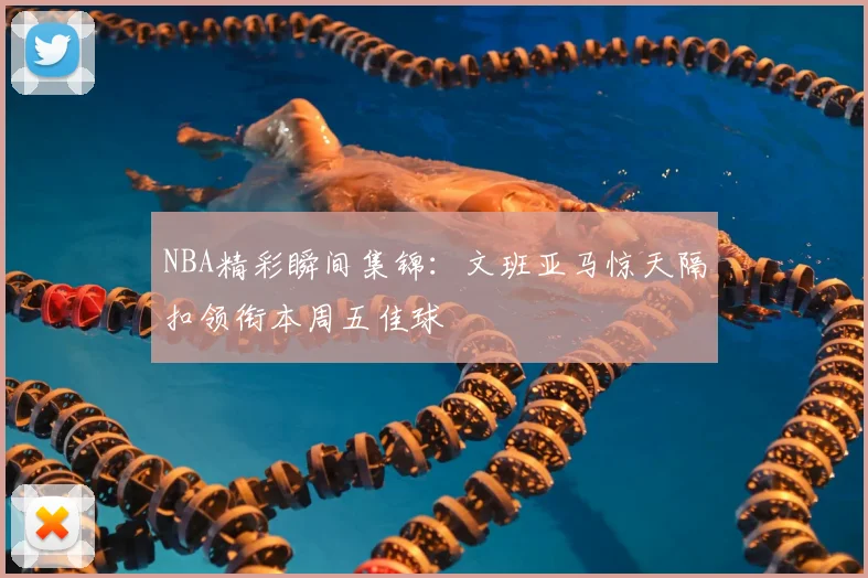 NBA精彩瞬间集锦：文班亚马惊天隔扣领衔本周五佳球