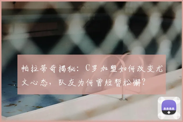 帕拉蒂奇揭秘：C罗加盟如何改变尤文心态，队友为何曾短暂松懈？