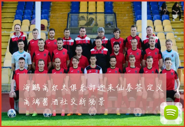 海鹏高尔夫俱乐部迎来仙秦荟 定义高端酱酒社交新场景
