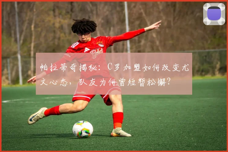 帕拉蒂奇揭秘：C罗加盟如何改变尤文心态，队友为何曾短暂松懈？