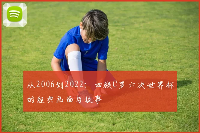 从2006到2022：回顾C罗六次世界杯的经典画面与故事
