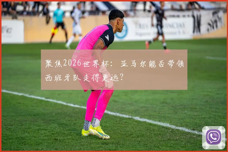 聚焦2026世界杯：亚马尔能否带领西班牙队走得更远？