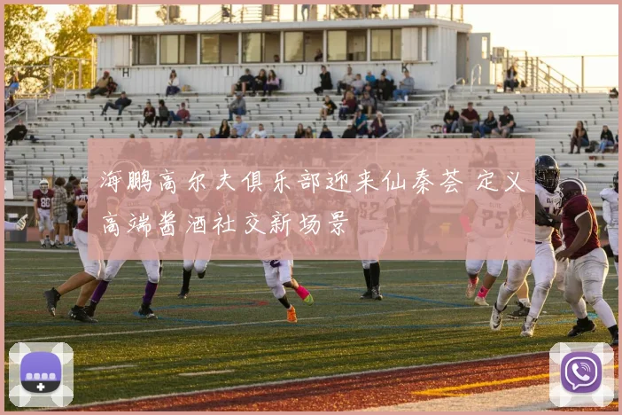海鹏高尔夫俱乐部迎来仙秦荟 定义高端酱酒社交新场景
