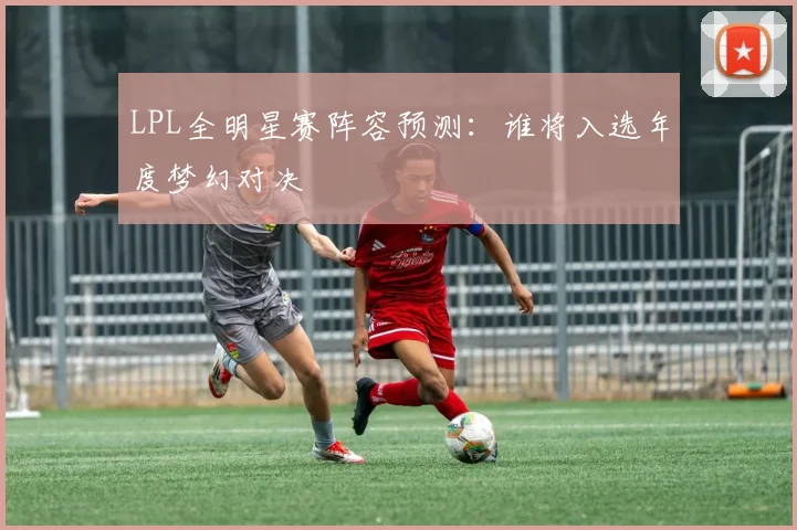 LPL全明星赛阵容预测：谁将入选年度梦幻对决