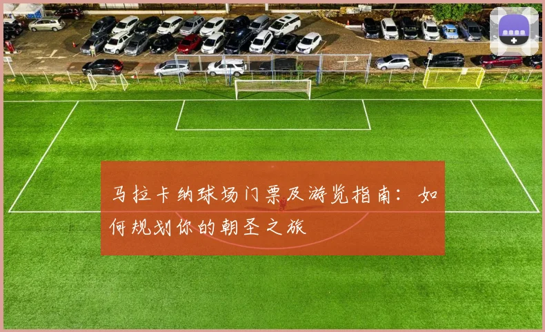 马拉卡纳球场门票及游览指南：如何规划你的朝圣之旅