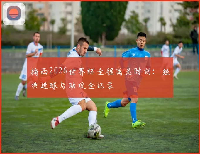 梅西2026世界杯全程高光时刻：经典进球与助攻全记录