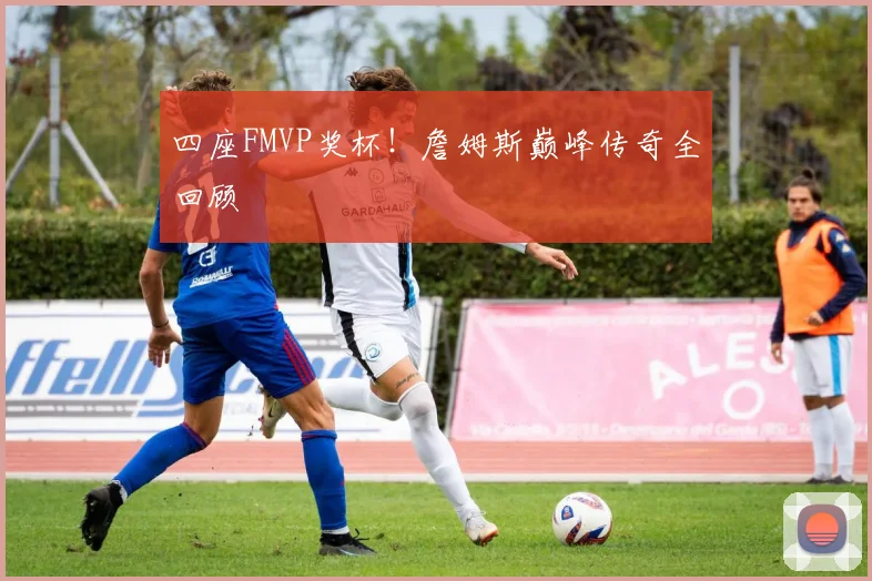 四座FMVP奖杯！詹姆斯巅峰传奇全回顾