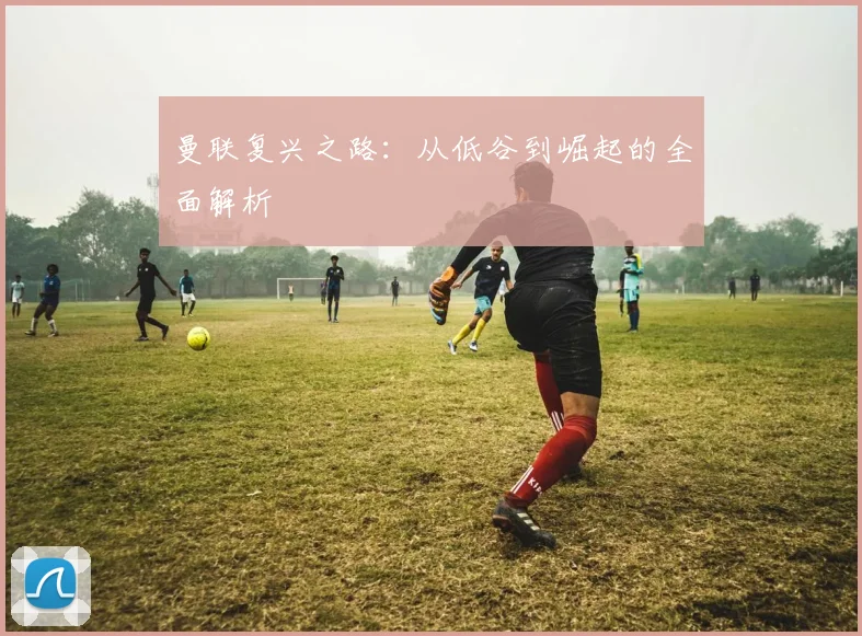 曼联复兴之路：从低谷到崛起的全面解析