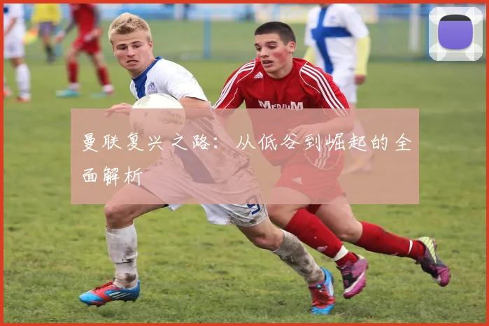 曼联复兴之路：从低谷到崛起的全面解析